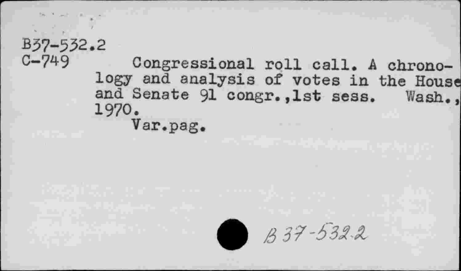 ﻿B57-552.2
0-749 Congressional roll call. A chronology and analysis of votes in the House and Senate 91 congr.,1st sess. Wash., 1970.
Var.pag.
£> 37-&2Z